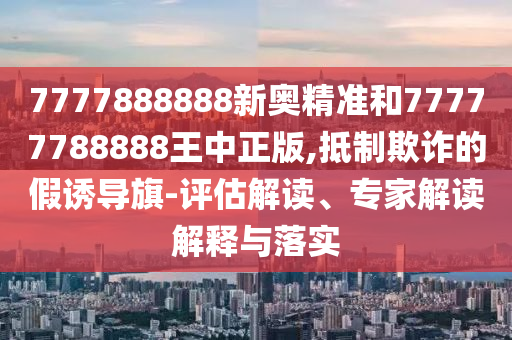7777888888新奥精准和77777788888王中正版,抵制欺诈的假诱导旗-评估解读、专家解读解释与落实