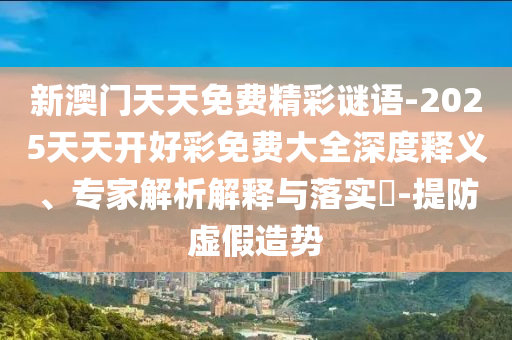 新澳门天天免费精彩谜语-2025天天开好彩免费大全深度释义、专家解析解释与落实-提防虚假造势