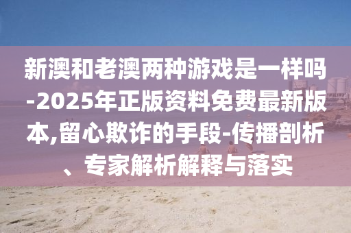新澳和老澳两种游戏是一样吗-2025年正版资料免费最新版本,留心欺诈的手段-传播剖析、专家解析解释与落实